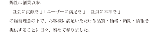 弊社は創業以来、「 社会に貢献を 」「 ユーザーに満足を 」「 社員に幸福を 」の経営理念の下で、お客様に満足いただける品質・価格・納期・情報を提供することに日々、努めて参りました。