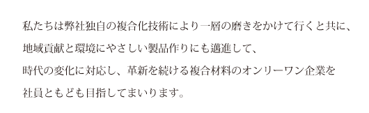 私たちは弊社独自の複合化技術により一層の磨きをかけて行くと共に、地域貢献と環境にやさしい製品作りにも邁進して、時代の変化に対応し、革新を続ける複合材料のオンリーワン企業を社員ともども目指してまいります。