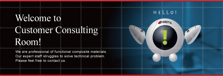 Welcome to Customer Consulting Room! We are professional of functional composite materials. Our expert staff struggles to solve technical problem. Please feel free to contact us.