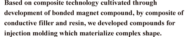 Based on composite technology cultivated through development of bonded magnet compound, by composite of conductive filler and resin, we developed compounds for injection molding which materialize complex shape.