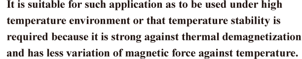 It is suitable for such application as to be used under high temperature environment or that temperature stability is required because it is strong against thermal demagnetization and has less variation of magnetic force against temperature.