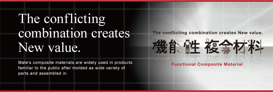 The conflicting combination creates New value. Mate's composite materials are widely used in products familiar to the public after molded as wide variety of parts and assembled in.