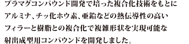プラマグコンパウンド開発で培った複合化技術をもとにアルミナ、チッ化ホウ素、亜鉛などの熱伝導性の高いフィラーと樹脂との複合化で複雑形状を実現可能な射出成形用コンパウンドを開発しました。