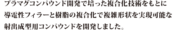 プラマグコンパウンド開発で培った複合化技術をもとに導電性フィラーと樹脂の複合化で複雑形状を実現可能な射出成形用コンパウンドを開発しました。