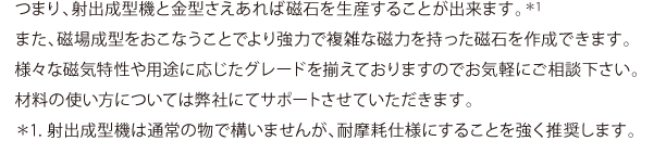 つまり、射出成形機と金型さえあれば磁石を生産することが出来ます。(＊)1また、磁場成型をおこなうことでより強力で複雑な磁力を持った磁石を作成できます。様々な磁気特性や用途に応じたグレードを揃えておりますのでお気軽にご相談下さい。材料の使い方については弊社にてサポートさせていただきます。＊1. 射出成形機は通常の物で構いませんが、耐摩耗仕様にすることを強く推奨します。