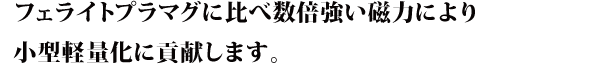 フェライトプラマグに比べ数倍強い磁力により小型軽量化に貢献します。