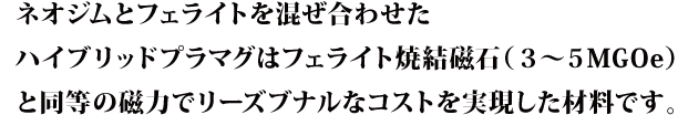 ネオジムとフェライトを混ぜ合わせたハイブリッドプラマグはフェライト焼結磁石（３〜５MGOe）と同等の磁力でリーズブナルなコストを実現した材料です。