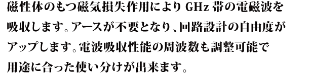 磁性体のもつ磁気損失作用によりGHz帯の電磁波を吸収します。アースが不要となり、回路設計の自由度がアップします。電波吸収性能の周波数も調整可能で用途に合った使い分けが出来ます。