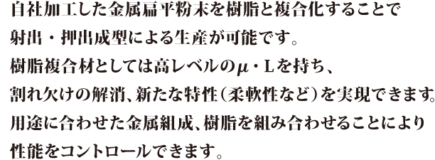 自社加工した金属扁平粉末を樹脂と複合化することで射出・押出成形による生産が可能です。樹脂複合材としては高レベルのμ・Lを持ち、割れ欠けの解消、新たな特性(柔軟性など)を実現できます。用途に合わせた金属組成、樹脂を組み合わせることにより性能をコントロールできます。