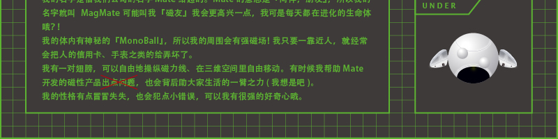 我的名字是借我们公司的名字Mate 给起的。Mate 的意思是『同伴，朋友』，所以我的名字就叫 MagMate 可能叫我『磁友』我会更高兴一点，我可是每天都在进化的生命体哦？！我的体内有神秘的『MonoBall』，所以我的周围会有强磁场！我只要一靠近人，就经常会把人的信用卡、手表之类的给弄坏了。我有一对翅膀，可以自由地操纵磁力线、在三维空间里自由移动。有时候我帮助Mate 开发的磁性产品出点问题，也会背后助大家生活的一臂之力( 我想是吧)。我的性格有点冒冒失失，也会犯点小错误，可以我有很强的好奇心哦。