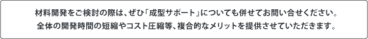 材料開発をご検討の際は、ぜひ「成型サポート」についても併せてお問い合せください。全体の開発時間の短縮やコスト圧縮等、複合的なメリットを提供させていただきます。