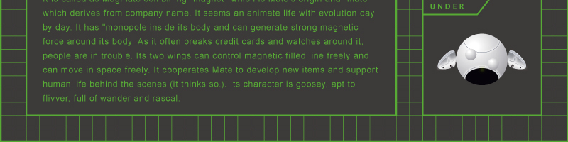 It is called as Magmate combining "magnet" which is Mate's origin and "mate" which derives from company name. It seems an animate life with evolution day by day. It has "monopole inside its body and can generate strong magnetic force around its body. As it often breaks credit cards and watches around it, people are in trouble. Its two wings can control magnetic filled line freely and can move in space freely. It cooperates Mate to develop new items and support human life behind the scenes (it thinks so.). Its character is goosey, apt to flivver, full of wander and rascal.