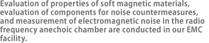 Evaluation of properties of soft magnetic materials, evaluation of components for noise countermeasures, and measurement of electromagnetic noise in the radio frequency anechoic chamber are conducted in our EMC facility.