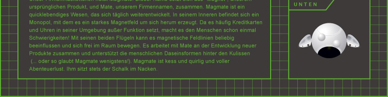 Unser Firmenmaskottchen heißt Magmate. Dieser Name setzt sich aus "Magnet", unserem ursprünglichen Produkt, und Mate, unserem Firmennamen, zusammen. Magmate ist ein quicklebendiges Wesen, das sich täglich weiterentwickelt. In seinem Inneren befindet sich ein Monopol, mit dem es ein starkes Magnetfeld um sich herum erzeugt. Da es häufig Kreditkarten und Uhren in seiner Umgebung außer Funktion setzt, macht es den Menschen schon einmal Schwierigkeiten! Mit seinen beiden Flügeln kann es magnetische Feldlinien beliebig beeinflussen und sich frei im Raum bewegen. Es arbeitet mit Mate an der Entwicklung neuer Produkte zusammen und unterstützt die menschlichen Daseinsformen hinter den Kulissen (... oder so glaubt Magmate wenigstens!). Magmate ist kess und quirlig und voller Abenteuerlust. Ihm sitzt stets der Schalk im Nacken.